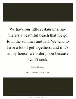 We have our little restaurants, and there’s a beautiful beach that we go to in the summer and fall. We tend to have a lot of get-togethers, and if it’s at my house, we order pizza because I can’t cook Picture Quote #1