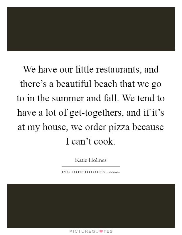 We have our little restaurants, and there's a beautiful beach that we go to in the summer and fall. We tend to have a lot of get-togethers, and if it's at my house, we order pizza because I can't cook. Picture Quote #1