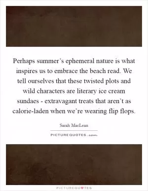 Perhaps summer’s ephemeral nature is what inspires us to embrace the beach read. We tell ourselves that these twisted plots and wild characters are literary ice cream sundaes - extravagant treats that aren’t as calorie-laden when we’re wearing flip flops Picture Quote #1