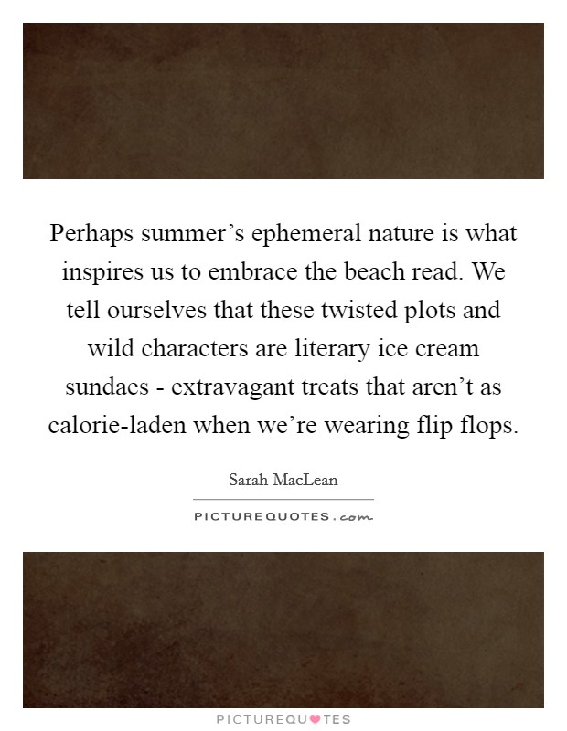 Perhaps summer's ephemeral nature is what inspires us to embrace the beach read. We tell ourselves that these twisted plots and wild characters are literary ice cream sundaes - extravagant treats that aren't as calorie-laden when we're wearing flip flops. Picture Quote #1