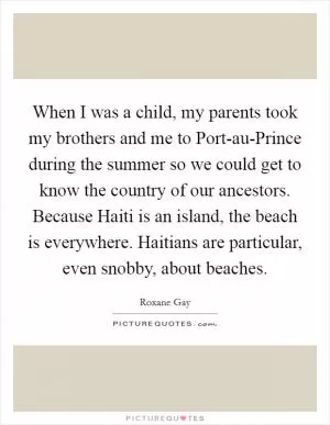When I was a child, my parents took my brothers and me to Port-au-Prince during the summer so we could get to know the country of our ancestors. Because Haiti is an island, the beach is everywhere. Haitians are particular, even snobby, about beaches Picture Quote #1