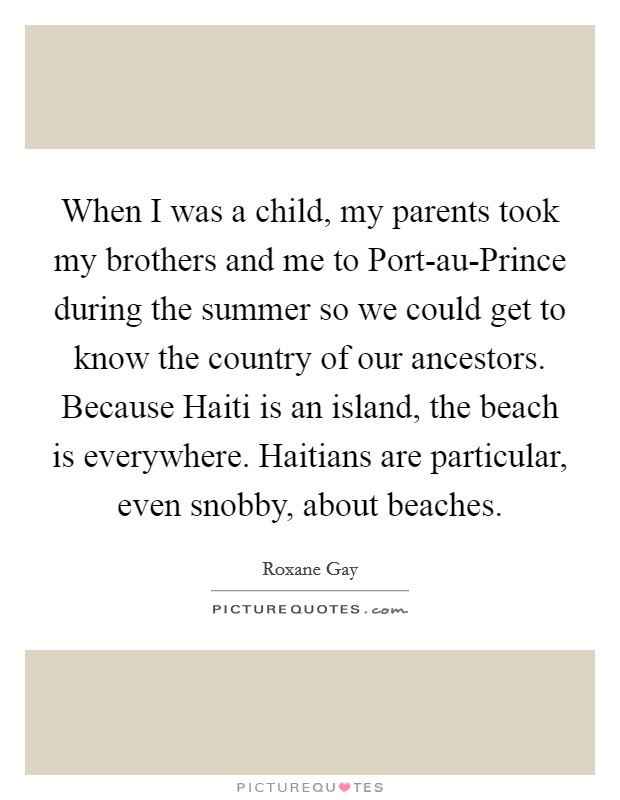 When I was a child, my parents took my brothers and me to Port-au-Prince during the summer so we could get to know the country of our ancestors. Because Haiti is an island, the beach is everywhere. Haitians are particular, even snobby, about beaches. Picture Quote #1