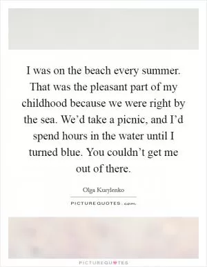 I was on the beach every summer. That was the pleasant part of my childhood because we were right by the sea. We’d take a picnic, and I’d spend hours in the water until I turned blue. You couldn’t get me out of there Picture Quote #1