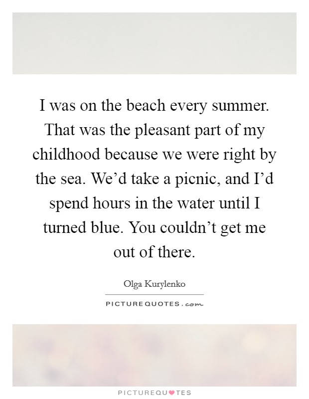 I was on the beach every summer. That was the pleasant part of my childhood because we were right by the sea. We'd take a picnic, and I'd spend hours in the water until I turned blue. You couldn't get me out of there. Picture Quote #1