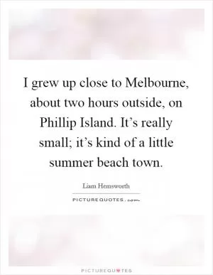 I grew up close to Melbourne, about two hours outside, on Phillip Island. It’s really small; it’s kind of a little summer beach town Picture Quote #1