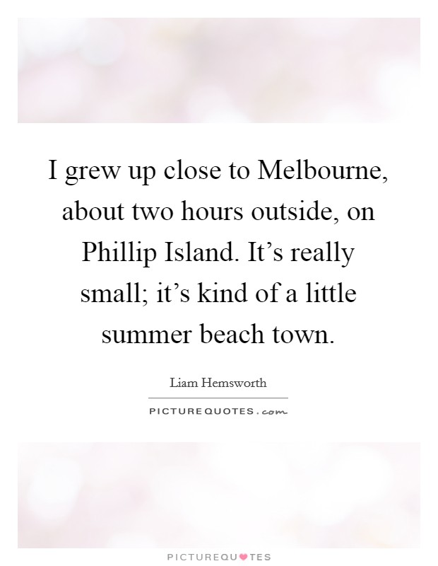 I grew up close to Melbourne, about two hours outside, on Phillip Island. It's really small; it's kind of a little summer beach town. Picture Quote #1
