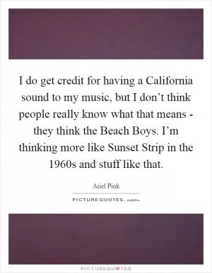 I do get credit for having a California sound to my music, but I don’t think people really know what that means - they think the Beach Boys. I’m thinking more like Sunset Strip in the 1960s and stuff like that Picture Quote #1