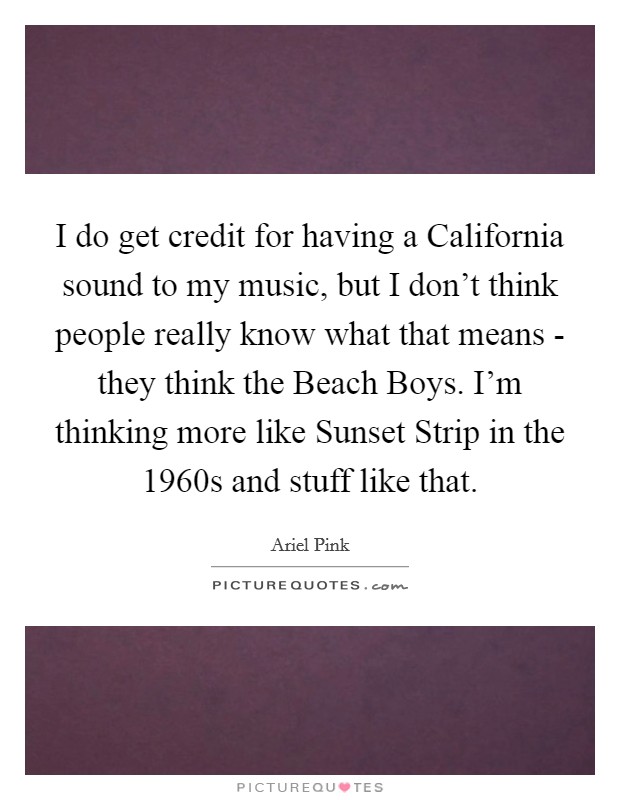 I do get credit for having a California sound to my music, but I don't think people really know what that means - they think the Beach Boys. I'm thinking more like Sunset Strip in the 1960s and stuff like that. Picture Quote #1