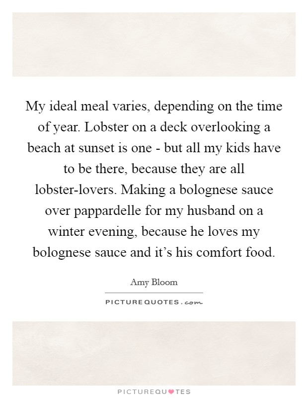My ideal meal varies, depending on the time of year. Lobster on a deck overlooking a beach at sunset is one - but all my kids have to be there, because they are all lobster-lovers. Making a bolognese sauce over pappardelle for my husband on a winter evening, because he loves my bolognese sauce and it's his comfort food. Picture Quote #1