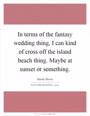 In terms of the fantasy wedding thing, I can kind of cross off the island beach thing. Maybe at sunset or something Picture Quote #1