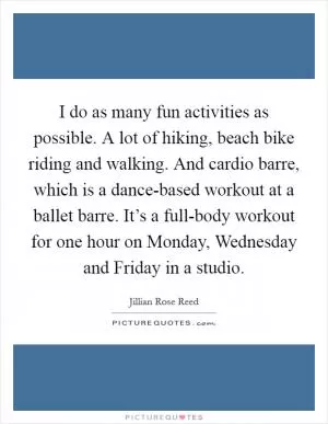 I do as many fun activities as possible. A lot of hiking, beach bike riding and walking. And cardio barre, which is a dance-based workout at a ballet barre. It’s a full-body workout for one hour on Monday, Wednesday and Friday in a studio Picture Quote #1