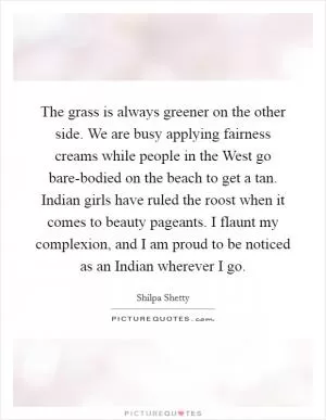 The grass is always greener on the other side. We are busy applying fairness creams while people in the West go bare-bodied on the beach to get a tan. Indian girls have ruled the roost when it comes to beauty pageants. I flaunt my complexion, and I am proud to be noticed as an Indian wherever I go Picture Quote #1