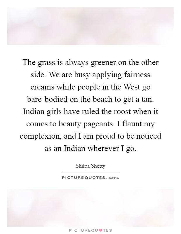 The grass is always greener on the other side. We are busy applying fairness creams while people in the West go bare-bodied on the beach to get a tan. Indian girls have ruled the roost when it comes to beauty pageants. I flaunt my complexion, and I am proud to be noticed as an Indian wherever I go. Picture Quote #1