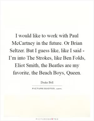 I would like to work with Paul McCartney in the future. Or Brian Seltzer. But I guess like, like I said - I’m into The Strokes, like Ben Folds, Eliot Smith, the Beatles are my favorite, the Beach Boys, Queen Picture Quote #1