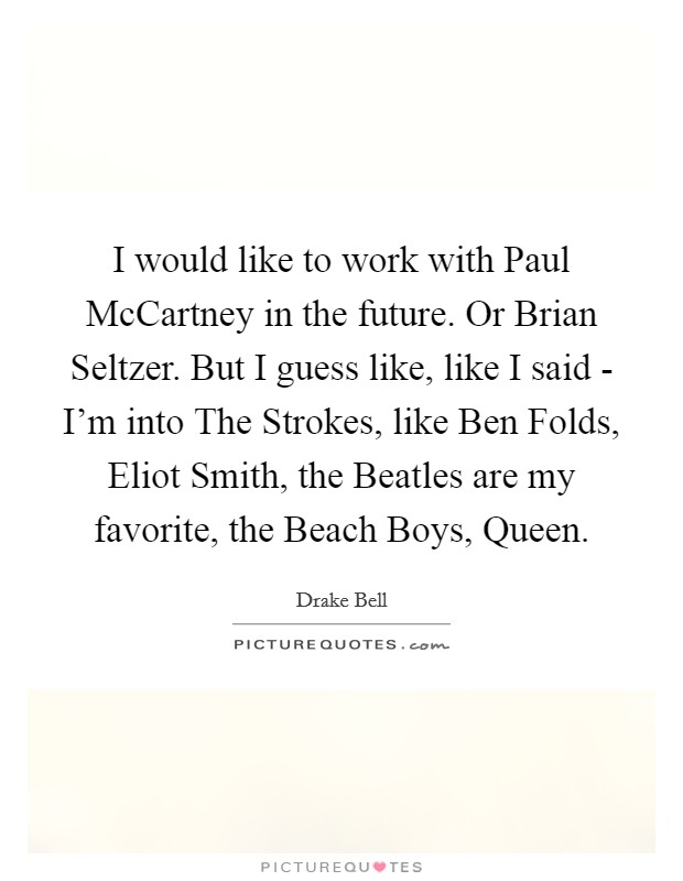 I would like to work with Paul McCartney in the future. Or Brian Seltzer. But I guess like, like I said - I'm into The Strokes, like Ben Folds, Eliot Smith, the Beatles are my favorite, the Beach Boys, Queen. Picture Quote #1