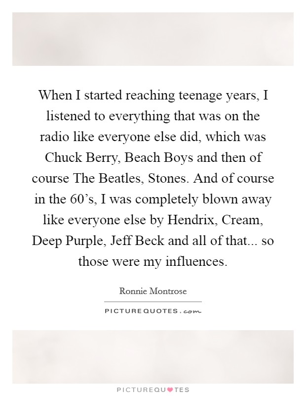 When I started reaching teenage years, I listened to everything that was on the radio like everyone else did, which was Chuck Berry, Beach Boys and then of course The Beatles, Stones. And of course in the 60's, I was completely blown away like everyone else by Hendrix, Cream, Deep Purple, Jeff Beck and all of that... so those were my influences. Picture Quote #1