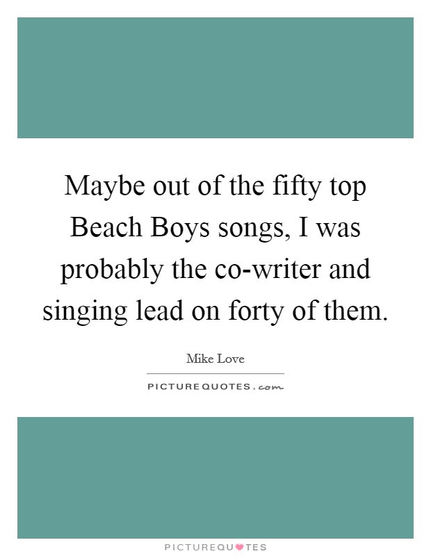 Maybe out of the fifty top Beach Boys songs, I was probably the co-writer and singing lead on forty of them. Picture Quote #1