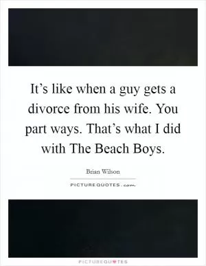 It’s like when a guy gets a divorce from his wife. You part ways. That’s what I did with The Beach Boys Picture Quote #1
