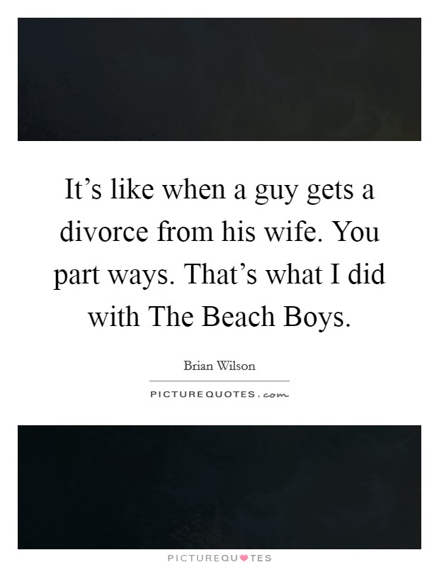 It's like when a guy gets a divorce from his wife. You part ways. That's what I did with The Beach Boys. Picture Quote #1