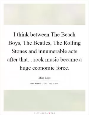 I think between The Beach Boys, The Beatles, The Rolling Stones and innumerable acts after that... rock music became a huge economic force Picture Quote #1