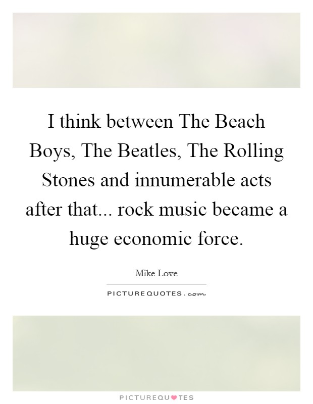 I think between The Beach Boys, The Beatles, The Rolling Stones and innumerable acts after that... rock music became a huge economic force. Picture Quote #1