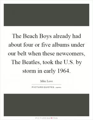The Beach Boys already had about four or five albums under our belt when these newcomers, The Beatles, took the U.S. by storm in early 1964 Picture Quote #1