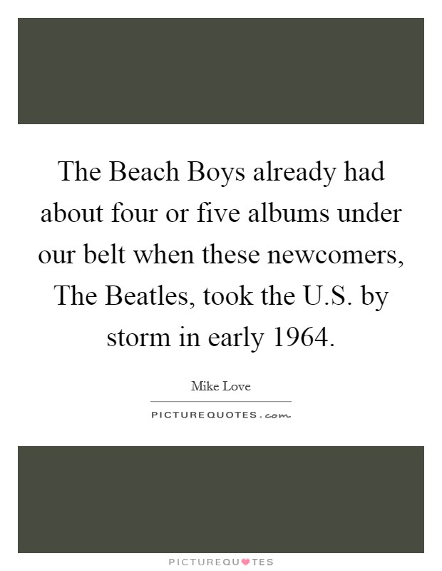 The Beach Boys already had about four or five albums under our belt when these newcomers, The Beatles, took the U.S. by storm in early 1964. Picture Quote #1