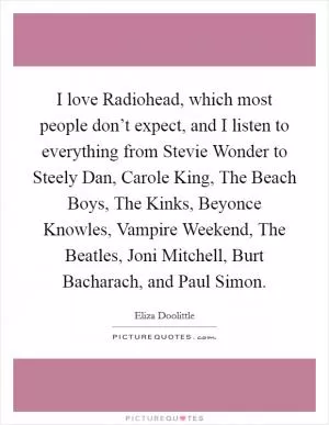 I love Radiohead, which most people don’t expect, and I listen to everything from Stevie Wonder to Steely Dan, Carole King, The Beach Boys, The Kinks, Beyonce Knowles, Vampire Weekend, The Beatles, Joni Mitchell, Burt Bacharach, and Paul Simon Picture Quote #1