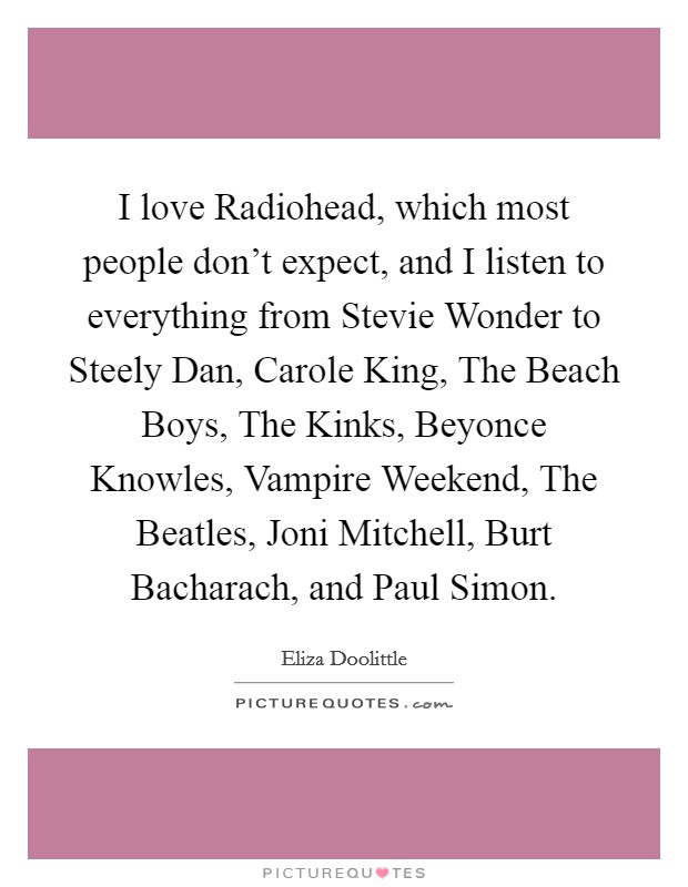 I love Radiohead, which most people don't expect, and I listen to everything from Stevie Wonder to Steely Dan, Carole King, The Beach Boys, The Kinks, Beyonce Knowles, Vampire Weekend, The Beatles, Joni Mitchell, Burt Bacharach, and Paul Simon. Picture Quote #1