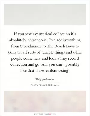 If you saw my musical collection it’s absolutely horrendous, I’ve got everything from Stockhausen to The Beach Boys to Gina G, all sorts of terrible things and other people come here and look at my record collection and go, Ah, you can’t possibly like that - how embarrassing! Picture Quote #1