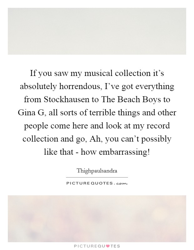 If you saw my musical collection it's absolutely horrendous, I've got everything from Stockhausen to The Beach Boys to Gina G, all sorts of terrible things and other people come here and look at my record collection and go, Ah, you can't possibly like that - how embarrassing! Picture Quote #1