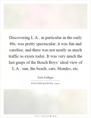Discovering L.A., in particular in the early  80s, was pretty spectacular; it was fun and carefree, and there was not nearly as much traffic as exists today. It was very much the last gasps of the Beach Boys’ ideal view of L.A.: sun, the beach, cars, blondes, etc Picture Quote #1
