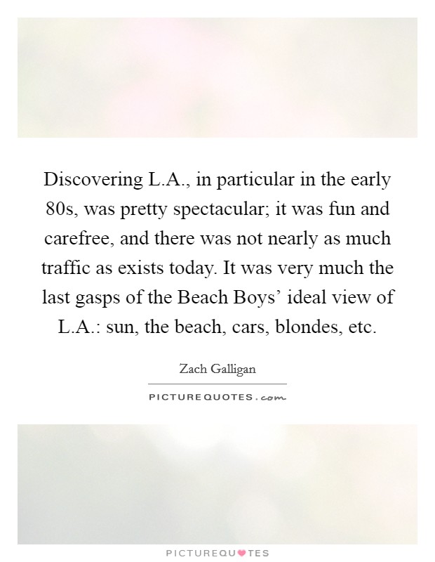 Discovering L.A., in particular in the early  80s, was pretty spectacular; it was fun and carefree, and there was not nearly as much traffic as exists today. It was very much the last gasps of the Beach Boys' ideal view of L.A.: sun, the beach, cars, blondes, etc. Picture Quote #1