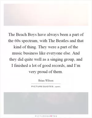 The Beach Boys have always been a part of the  60s spectrum, with The Beatles and that kind of thing. They were a part of the music business like everyone else. And they did quite well as a singing group, and I finished a lot of good records, and I’m very proud of them Picture Quote #1