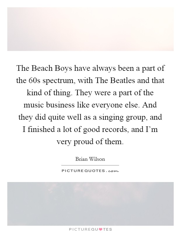The Beach Boys have always been a part of the  60s spectrum, with The Beatles and that kind of thing. They were a part of the music business like everyone else. And they did quite well as a singing group, and I finished a lot of good records, and I'm very proud of them. Picture Quote #1