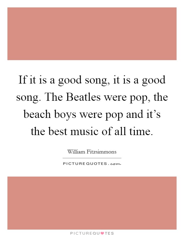 If it is a good song, it is a good song. The Beatles were pop, the beach boys were pop and it's the best music of all time. Picture Quote #1