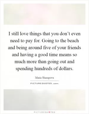 I still love things that you don’t even need to pay for. Going to the beach and being around five of your friends and having a good time means so much more than going out and spending hundreds of dollars Picture Quote #1