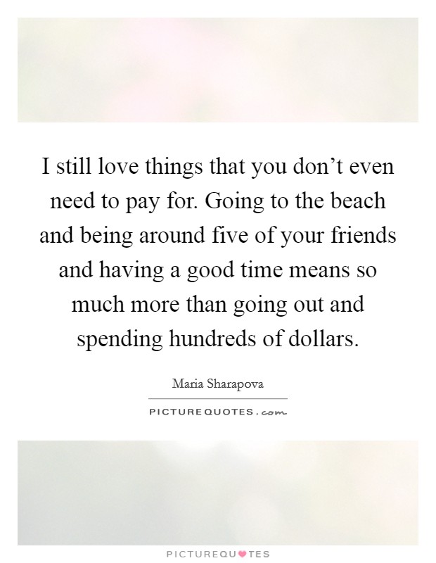 I still love things that you don't even need to pay for. Going to the beach and being around five of your friends and having a good time means so much more than going out and spending hundreds of dollars. Picture Quote #1