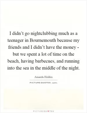 I didn’t go nightclubbing much as a teenager in Bournemouth because my friends and I didn’t have the money - but we spent a lot of time on the beach, having barbecues, and running into the sea in the middle of the night Picture Quote #1
