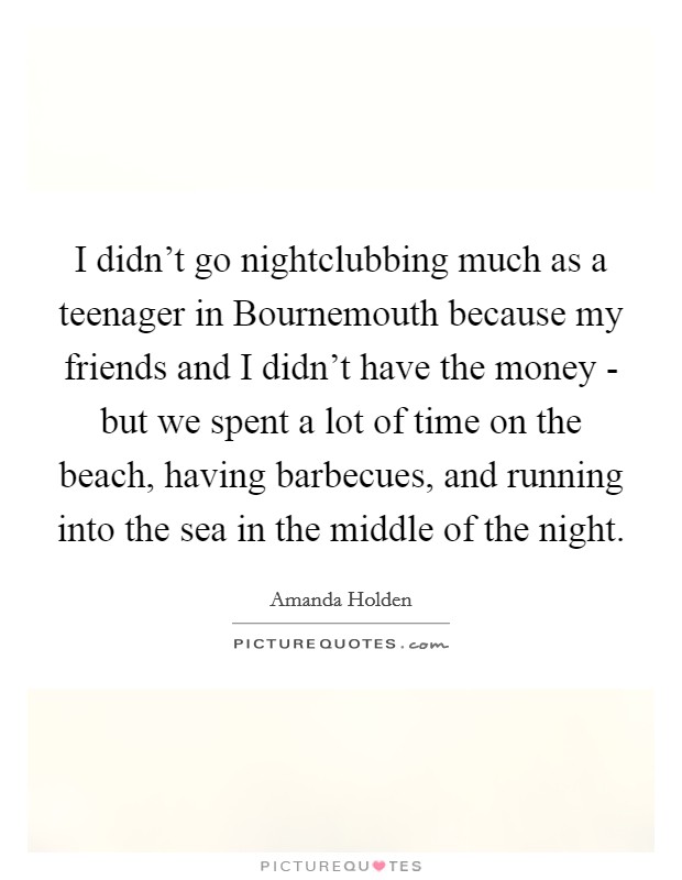 I didn't go nightclubbing much as a teenager in Bournemouth because my friends and I didn't have the money - but we spent a lot of time on the beach, having barbecues, and running into the sea in the middle of the night. Picture Quote #1