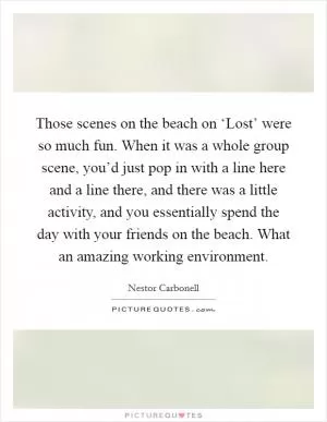 Those scenes on the beach on ‘Lost’ were so much fun. When it was a whole group scene, you’d just pop in with a line here and a line there, and there was a little activity, and you essentially spend the day with your friends on the beach. What an amazing working environment Picture Quote #1
