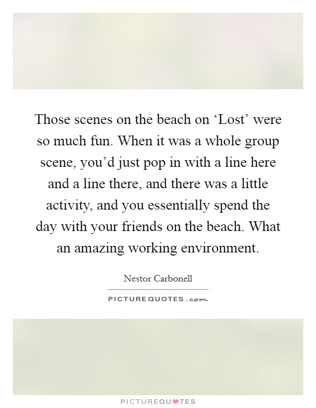 Those scenes on the beach on ‘Lost' were so much fun. When it was a whole group scene, you'd just pop in with a line here and a line there, and there was a little activity, and you essentially spend the day with your friends on the beach. What an amazing working environment. Picture Quote #1