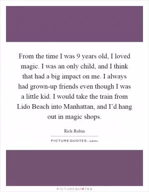 From the time I was 9 years old, I loved magic. I was an only child, and I think that had a big impact on me. I always had grown-up friends even though I was a little kid. I would take the train from Lido Beach into Manhattan, and I’d hang out in magic shops Picture Quote #1