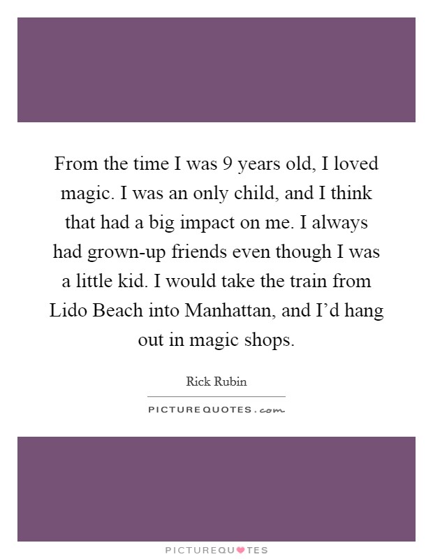 From the time I was 9 years old, I loved magic. I was an only child, and I think that had a big impact on me. I always had grown-up friends even though I was a little kid. I would take the train from Lido Beach into Manhattan, and I'd hang out in magic shops. Picture Quote #1