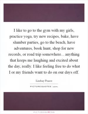 I like to go to the gym with my girls, practice yoga, try new recipes, bake, have slumber parties, go to the beach, have adventures, book hunt, shop for new records, or road trip somewhere... anything that keeps me laughing and excited about the day, really. I like feeling free to do what I or my friends want to do on our days off Picture Quote #1