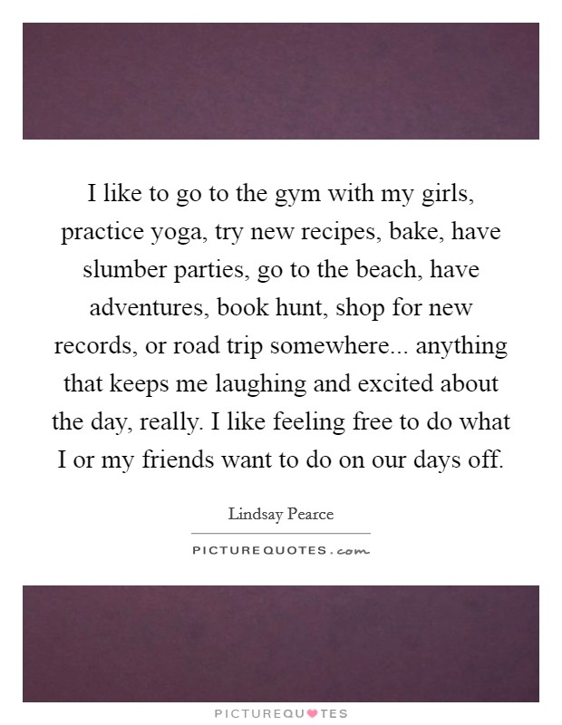 I like to go to the gym with my girls, practice yoga, try new recipes, bake, have slumber parties, go to the beach, have adventures, book hunt, shop for new records, or road trip somewhere... anything that keeps me laughing and excited about the day, really. I like feeling free to do what I or my friends want to do on our days off. Picture Quote #1