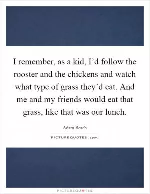 I remember, as a kid, I’d follow the rooster and the chickens and watch what type of grass they’d eat. And me and my friends would eat that grass, like that was our lunch Picture Quote #1