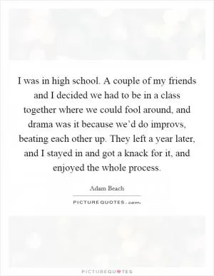 I was in high school. A couple of my friends and I decided we had to be in a class together where we could fool around, and drama was it because we’d do improvs, beating each other up. They left a year later, and I stayed in and got a knack for it, and enjoyed the whole process Picture Quote #1