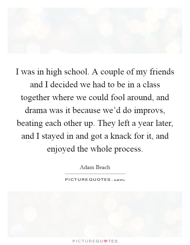 I was in high school. A couple of my friends and I decided we had to be in a class together where we could fool around, and drama was it because we'd do improvs, beating each other up. They left a year later, and I stayed in and got a knack for it, and enjoyed the whole process. Picture Quote #1