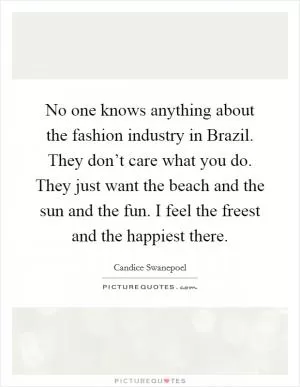 No one knows anything about the fashion industry in Brazil. They don’t care what you do. They just want the beach and the sun and the fun. I feel the freest and the happiest there Picture Quote #1
